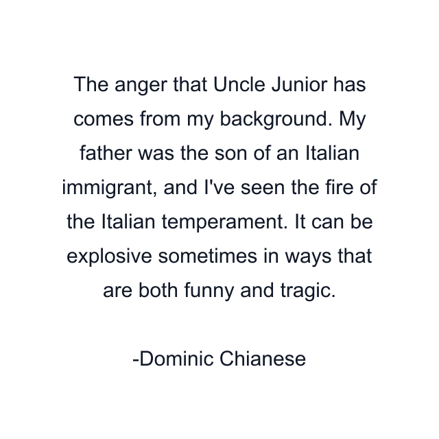 The anger that Uncle Junior has comes from my background. My father was the son of an Italian immigrant, and I've seen the fire of the Italian temperament. It can be explosive sometimes in ways that are both funny and tragic.