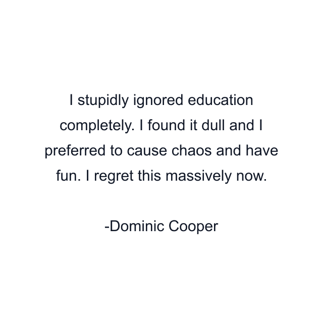 I stupidly ignored education completely. I found it dull and I preferred to cause chaos and have fun. I regret this massively now.