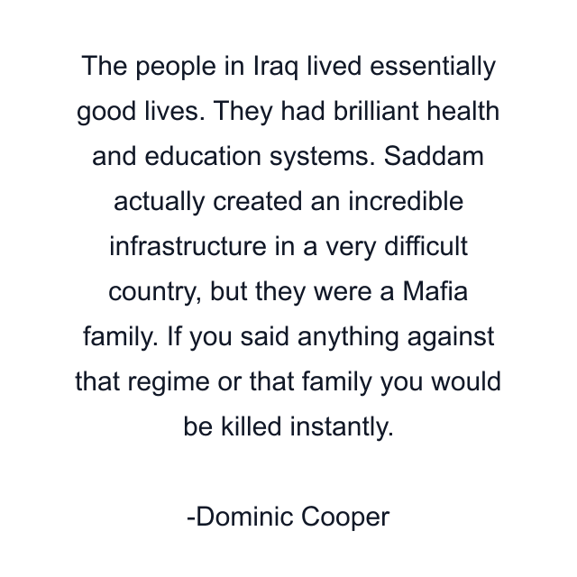 The people in Iraq lived essentially good lives. They had brilliant health and education systems. Saddam actually created an incredible infrastructure in a very difficult country, but they were a Mafia family. If you said anything against that regime or that family you would be killed instantly.