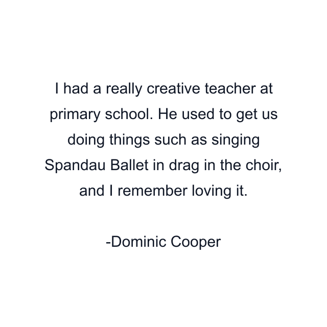 I had a really creative teacher at primary school. He used to get us doing things such as singing Spandau Ballet in drag in the choir, and I remember loving it.