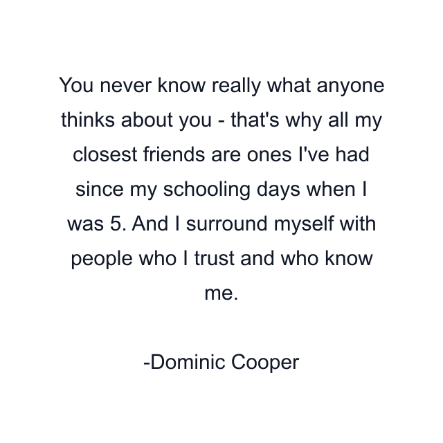 You never know really what anyone thinks about you - that's why all my closest friends are ones I've had since my schooling days when I was 5. And I surround myself with people who I trust and who know me.