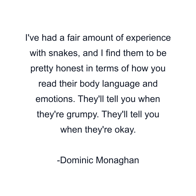 I've had a fair amount of experience with snakes, and I find them to be pretty honest in terms of how you read their body language and emotions. They'll tell you when they're grumpy. They'll tell you when they're okay.