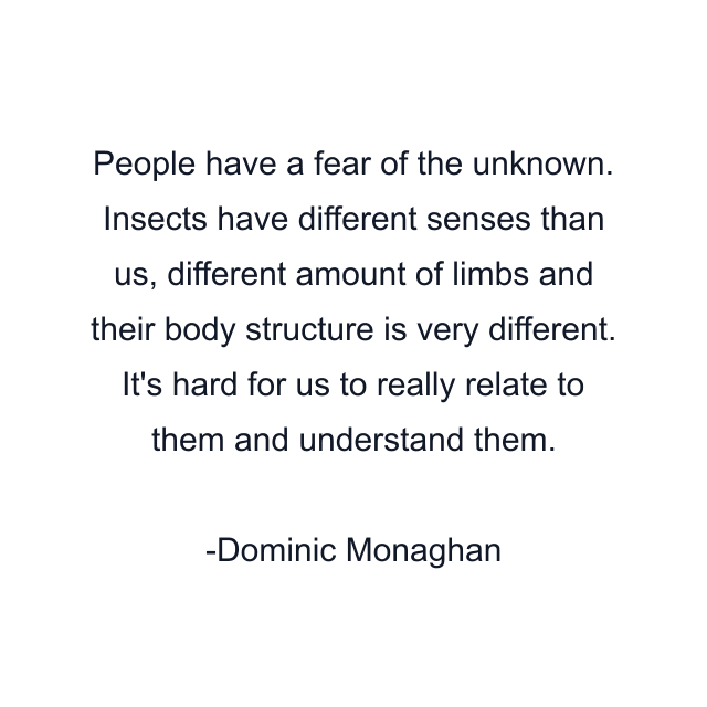 People have a fear of the unknown. Insects have different senses than us, different amount of limbs and their body structure is very different. It's hard for us to really relate to them and understand them.