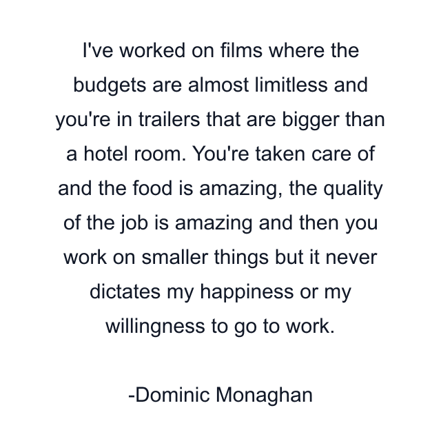 I've worked on films where the budgets are almost limitless and you're in trailers that are bigger than a hotel room. You're taken care of and the food is amazing, the quality of the job is amazing and then you work on smaller things but it never dictates my happiness or my willingness to go to work.