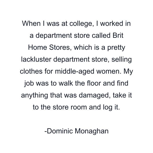 When I was at college, I worked in a department store called Brit Home Stores, which is a pretty lackluster department store, selling clothes for middle-aged women. My job was to walk the floor and find anything that was damaged, take it to the store room and log it.