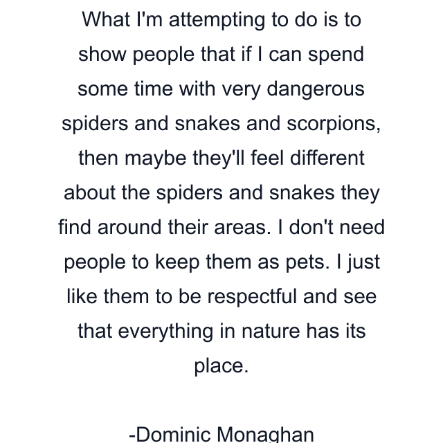 What I'm attempting to do is to show people that if I can spend some time with very dangerous spiders and snakes and scorpions, then maybe they'll feel different about the spiders and snakes they find around their areas. I don't need people to keep them as pets. I just like them to be respectful and see that everything in nature has its place.