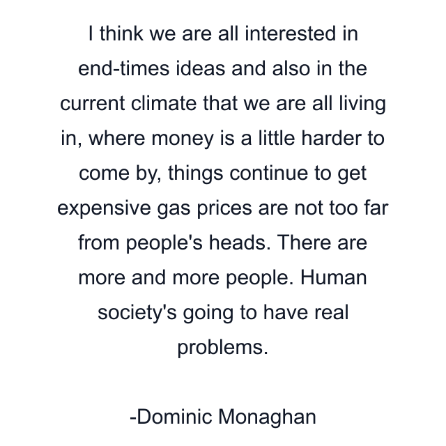 I think we are all interested in end-times ideas and also in the current climate that we are all living in, where money is a little harder to come by, things continue to get expensive gas prices are not too far from people's heads. There are more and more people. Human society's going to have real problems.