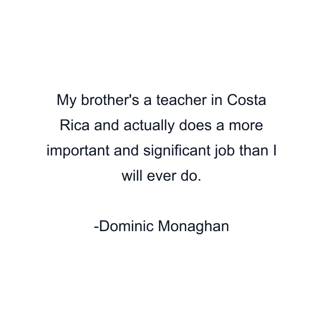 My brother's a teacher in Costa Rica and actually does a more important and significant job than I will ever do.