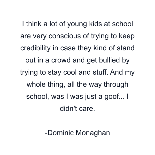 I think a lot of young kids at school are very conscious of trying to keep credibility in case they kind of stand out in a crowd and get bullied by trying to stay cool and stuff. And my whole thing, all the way through school, was I was just a goof... I didn't care.