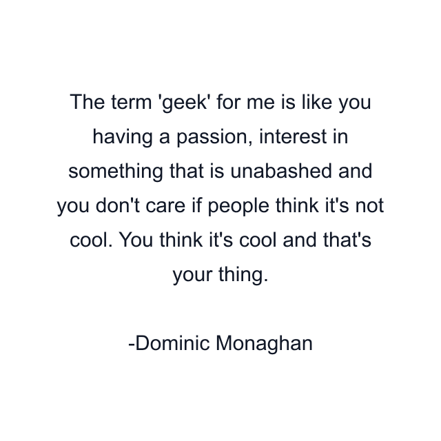 The term 'geek' for me is like you having a passion, interest in something that is unabashed and you don't care if people think it's not cool. You think it's cool and that's your thing.