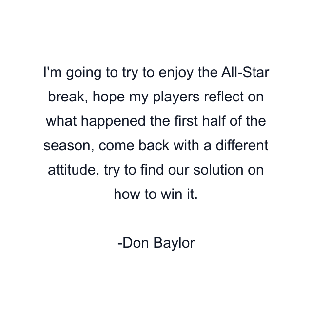 I'm going to try to enjoy the All-Star break, hope my players reflect on what happened the first half of the season, come back with a different attitude, try to find our solution on how to win it.