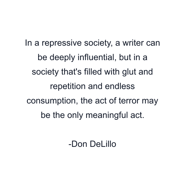 In a repressive society, a writer can be deeply influential, but in a society that's filled with glut and repetition and endless consumption, the act of terror may be the only meaningful act.