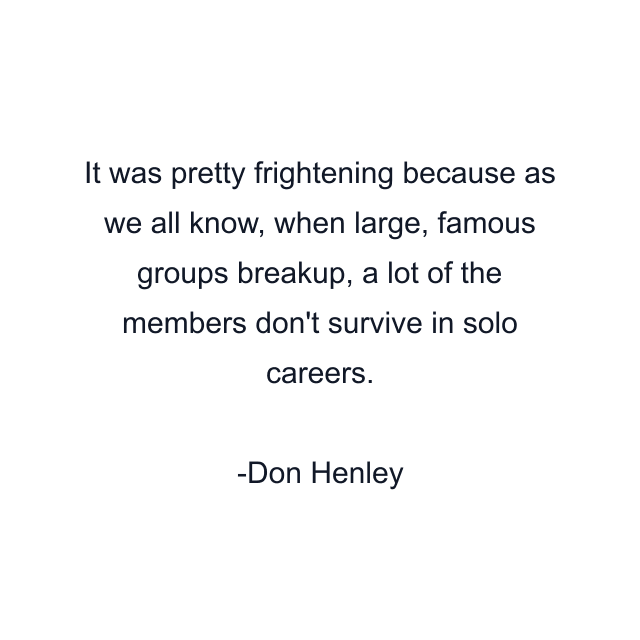 It was pretty frightening because as we all know, when large, famous groups breakup, a lot of the members don't survive in solo careers.