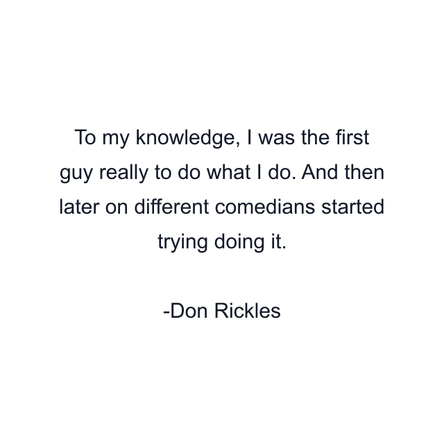 To my knowledge, I was the first guy really to do what I do. And then later on different comedians started trying doing it.