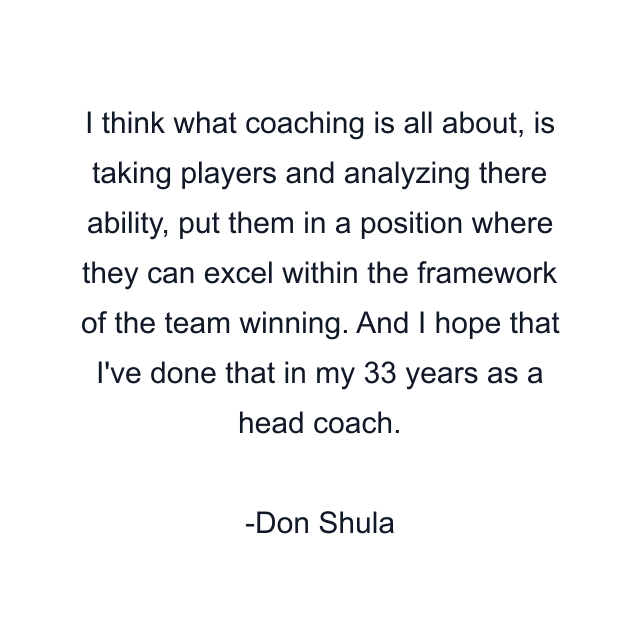 I think what coaching is all about, is taking players and analyzing there ability, put them in a position where they can excel within the framework of the team winning. And I hope that I've done that in my 33 years as a head coach.