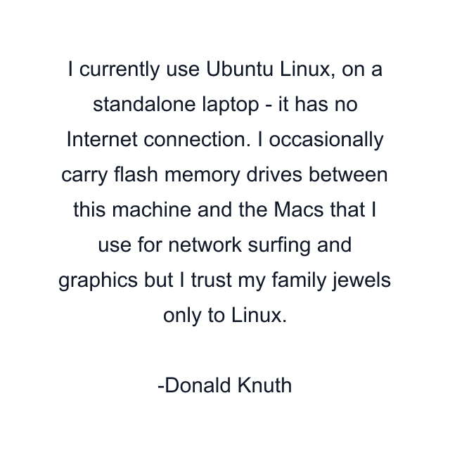 I currently use Ubuntu Linux, on a standalone laptop - it has no Internet connection. I occasionally carry flash memory drives between this machine and the Macs that I use for network surfing and graphics but I trust my family jewels only to Linux.