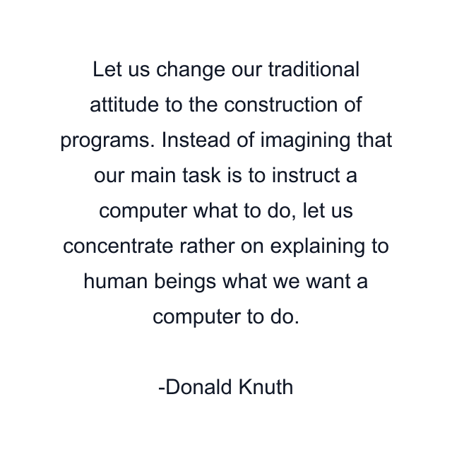 Let us change our traditional attitude to the construction of programs. Instead of imagining that our main task is to instruct a computer what to do, let us concentrate rather on explaining to human beings what we want a computer to do.