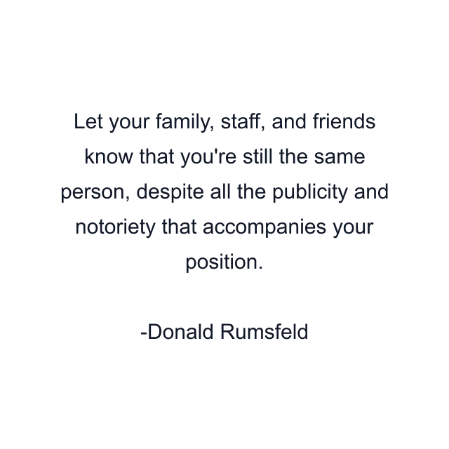 Let your family, staff, and friends know that you're still the same person, despite all the publicity and notoriety that accompanies your position.