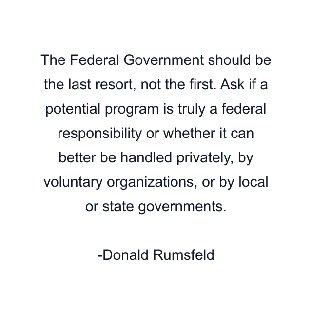 The Federal Government should be the last resort, not the first. Ask if a potential program is truly a federal responsibility or whether it can better be handled privately, by voluntary organizations, or by local or state governments.