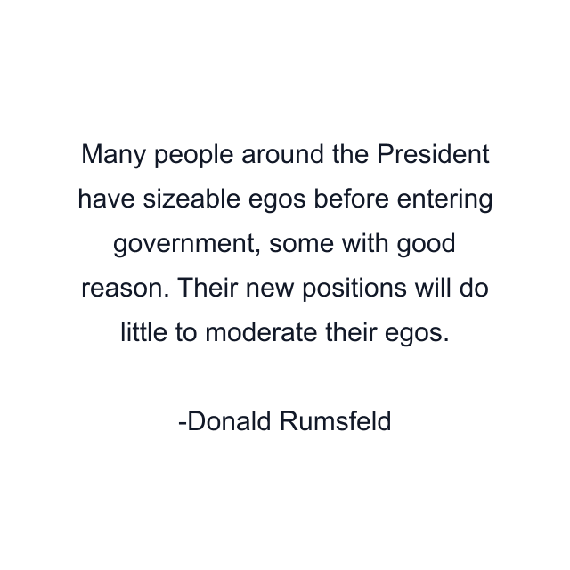 Many people around the President have sizeable egos before entering government, some with good reason. Their new positions will do little to moderate their egos.