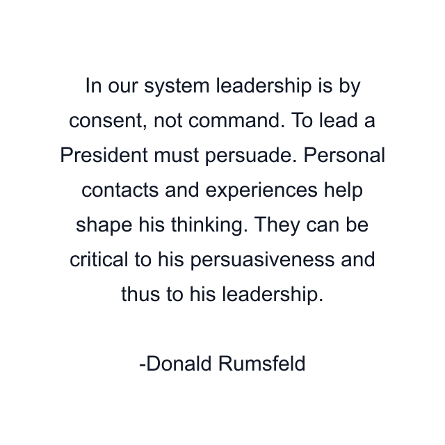 In our system leadership is by consent, not command. To lead a President must persuade. Personal contacts and experiences help shape his thinking. They can be critical to his persuasiveness and thus to his leadership.