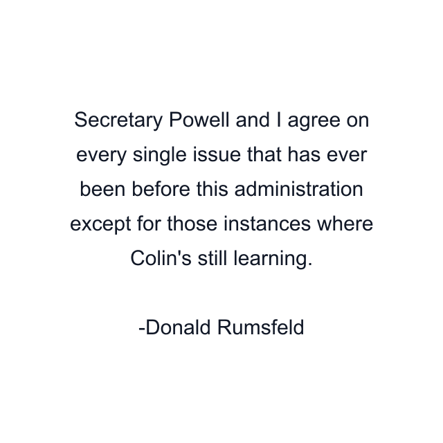 Secretary Powell and I agree on every single issue that has ever been before this administration except for those instances where Colin's still learning.