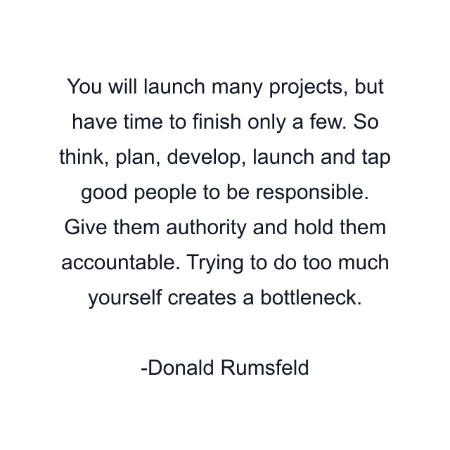 You will launch many projects, but have time to finish only a few. So think, plan, develop, launch and tap good people to be responsible. Give them authority and hold them accountable. Trying to do too much yourself creates a bottleneck.