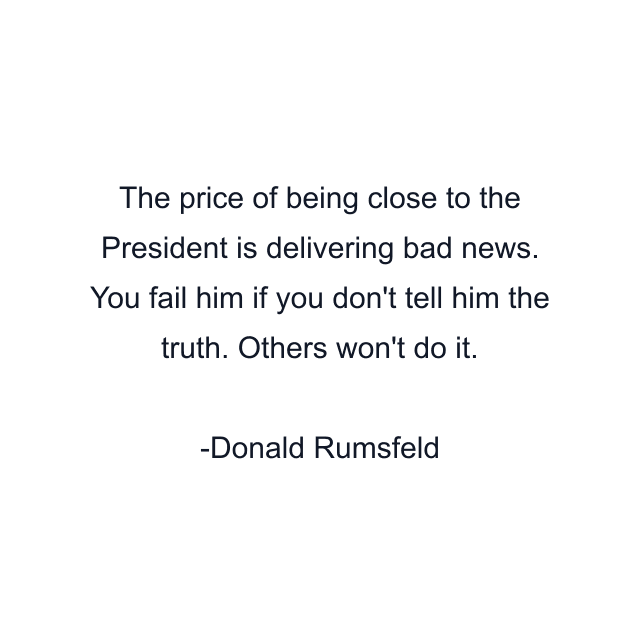 The price of being close to the President is delivering bad news. You fail him if you don't tell him the truth. Others won't do it.