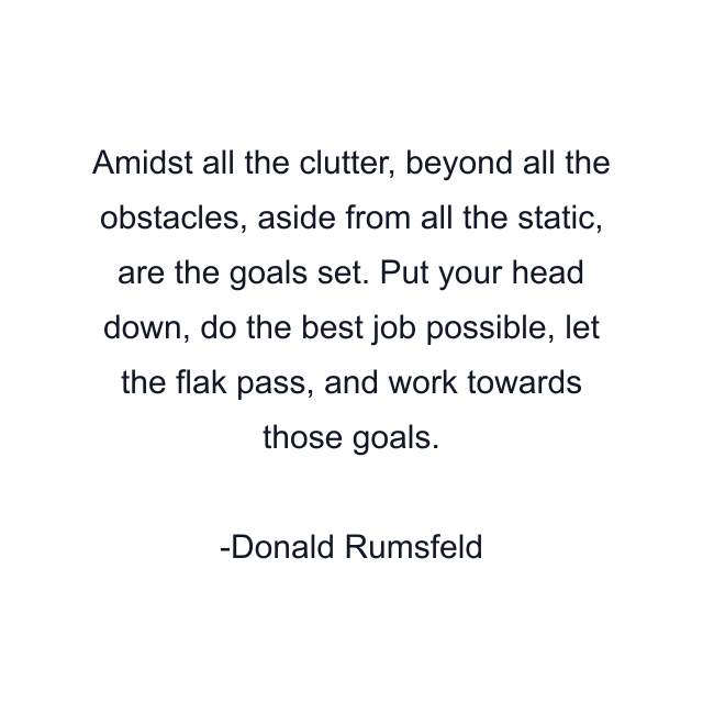 Amidst all the clutter, beyond all the obstacles, aside from all the static, are the goals set. Put your head down, do the best job possible, let the flak pass, and work towards those goals.