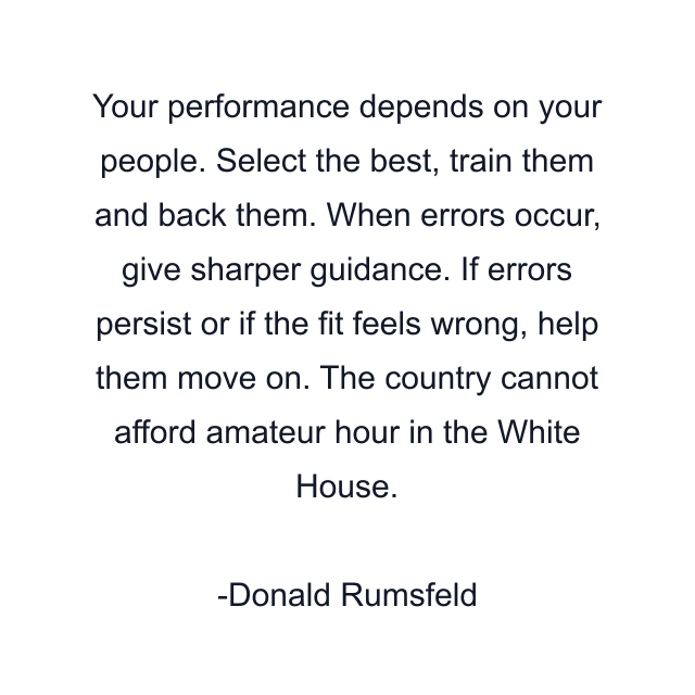 Your performance depends on your people. Select the best, train them and back them. When errors occur, give sharper guidance. If errors persist or if the fit feels wrong, help them move on. The country cannot afford amateur hour in the White House.