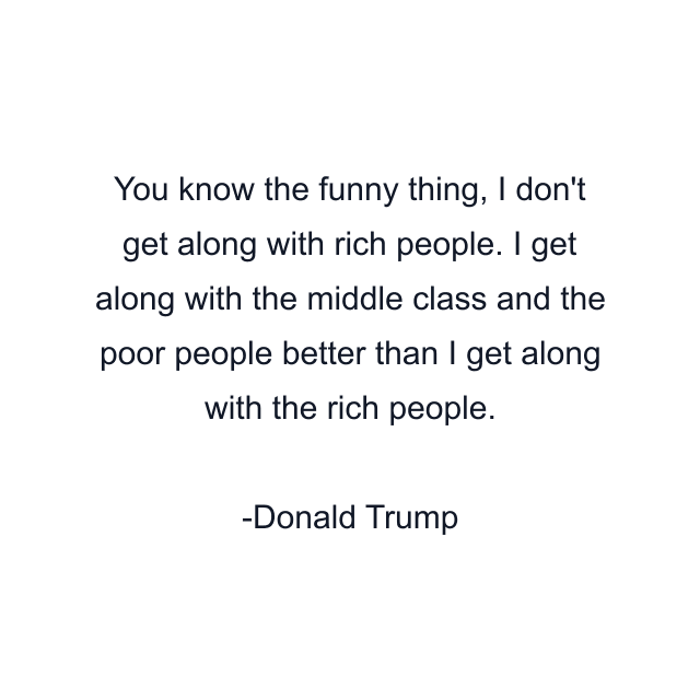 You know the funny thing, I don't get along with rich people. I get along with the middle class and the poor people better than I get along with the rich people.