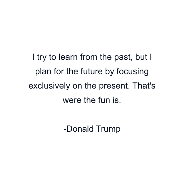 I try to learn from the past, but I plan for the future by focusing exclusively on the present. That's were the fun is.