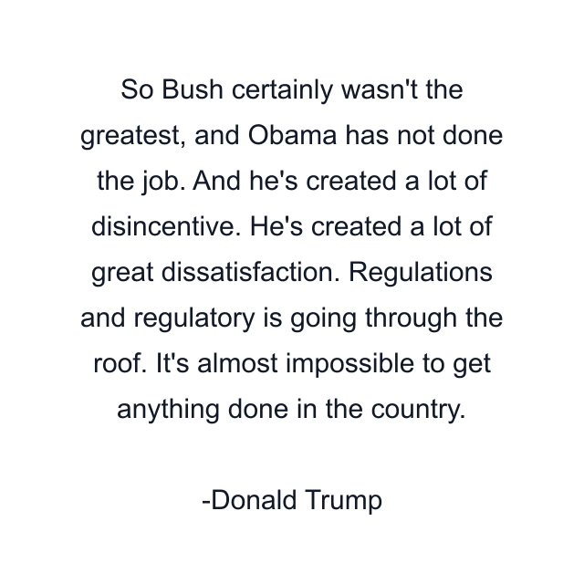 So Bush certainly wasn't the greatest, and Obama has not done the job. And he's created a lot of disincentive. He's created a lot of great dissatisfaction. Regulations and regulatory is going through the roof. It's almost impossible to get anything done in the country.