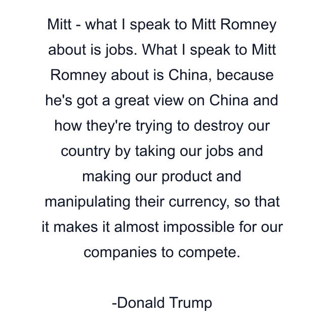 Mitt - what I speak to Mitt Romney about is jobs. What I speak to Mitt Romney about is China, because he's got a great view on China and how they're trying to destroy our country by taking our jobs and making our product and manipulating their currency, so that it makes it almost impossible for our companies to compete.