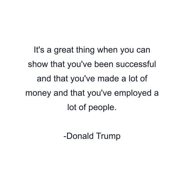 It's a great thing when you can show that you've been successful and that you've made a lot of money and that you've employed a lot of people.