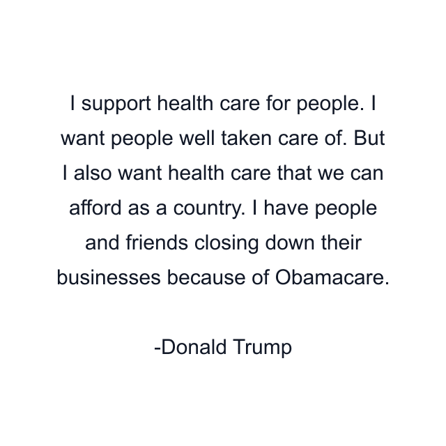 I support health care for people. I want people well taken care of. But I also want health care that we can afford as a country. I have people and friends closing down their businesses because of Obamacare.