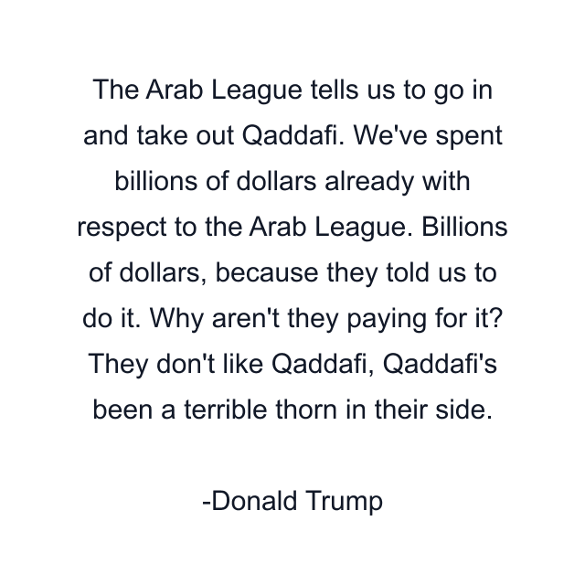 The Arab League tells us to go in and take out Qaddafi. We've spent billions of dollars already with respect to the Arab League. Billions of dollars, because they told us to do it. Why aren't they paying for it? They don't like Qaddafi, Qaddafi's been a terrible thorn in their side.