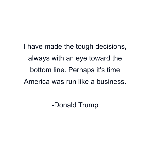 I have made the tough decisions, always with an eye toward the bottom line. Perhaps it's time America was run like a business.