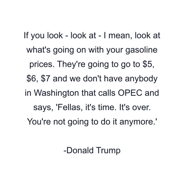 If you look - look at - I mean, look at what's going on with your gasoline prices. They're going to go to $5, $6, $7 and we don't have anybody in Washington that calls OPEC and says, 'Fellas, it's time. It's over. You're not going to do it anymore.'