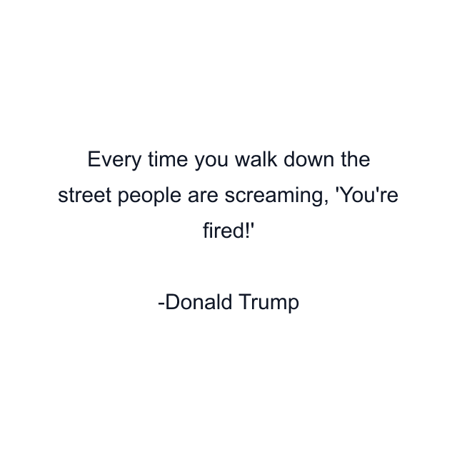 Every time you walk down the street people are screaming, 'You're fired!'