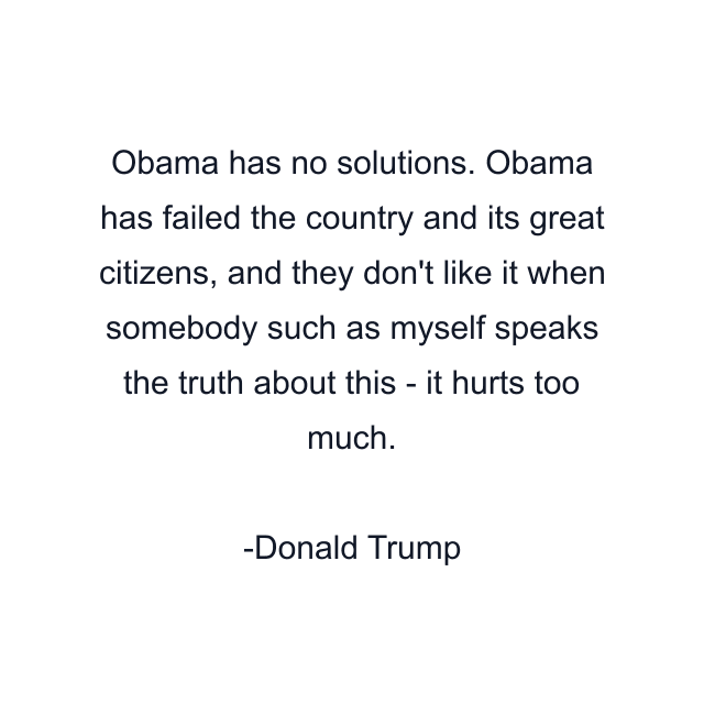 Obama has no solutions. Obama has failed the country and its great citizens, and they don't like it when somebody such as myself speaks the truth about this - it hurts too much.