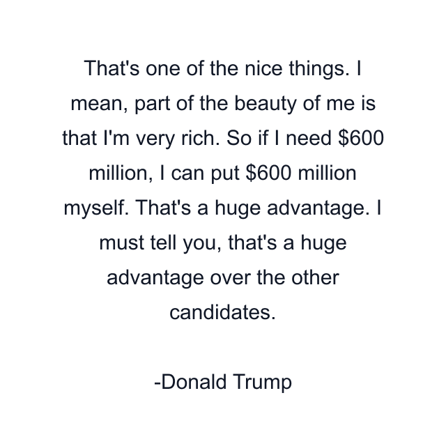 That's one of the nice things. I mean, part of the beauty of me is that I'm very rich. So if I need $600 million, I can put $600 million myself. That's a huge advantage. I must tell you, that's a huge advantage over the other candidates.