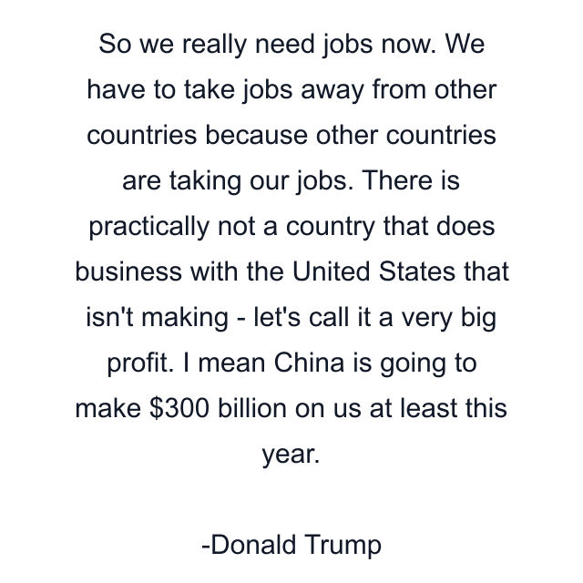 So we really need jobs now. We have to take jobs away from other countries because other countries are taking our jobs. There is practically not a country that does business with the United States that isn't making - let's call it a very big profit. I mean China is going to make $300 billion on us at least this year.