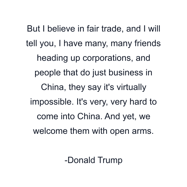 But I believe in fair trade, and I will tell you, I have many, many friends heading up corporations, and people that do just business in China, they say it's virtually impossible. It's very, very hard to come into China. And yet, we welcome them with open arms.