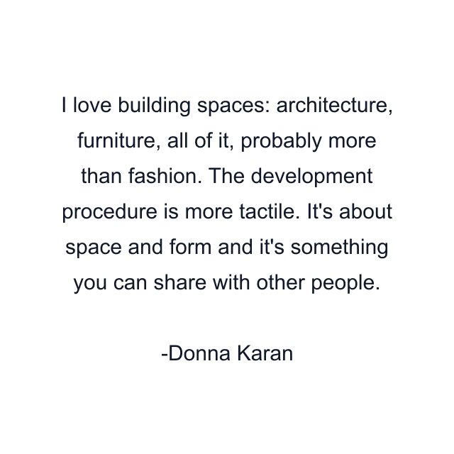 I love building spaces: architecture, furniture, all of it, probably more than fashion. The development procedure is more tactile. It's about space and form and it's something you can share with other people.