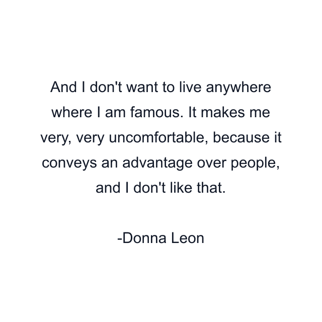 And I don't want to live anywhere where I am famous. It makes me very, very uncomfortable, because it conveys an advantage over people, and I don't like that.