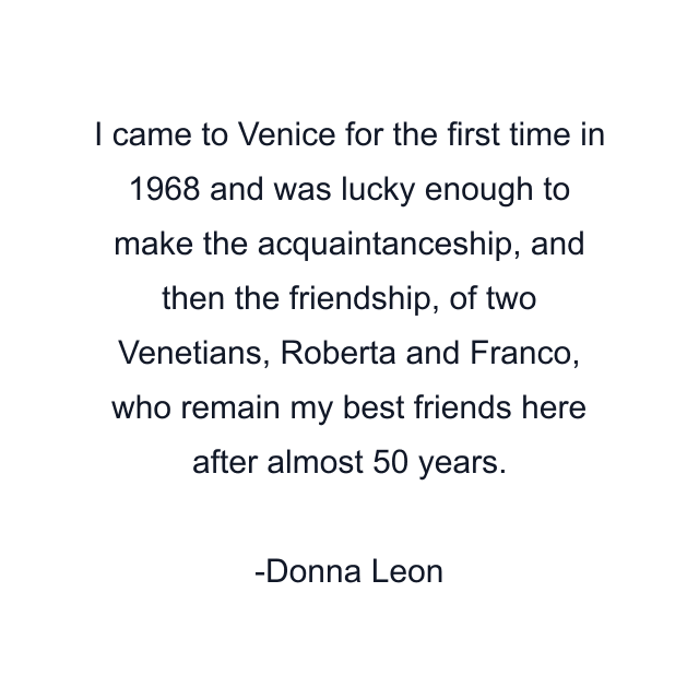 I came to Venice for the first time in 1968 and was lucky enough to make the acquaintanceship, and then the friendship, of two Venetians, Roberta and Franco, who remain my best friends here after almost 50 years.