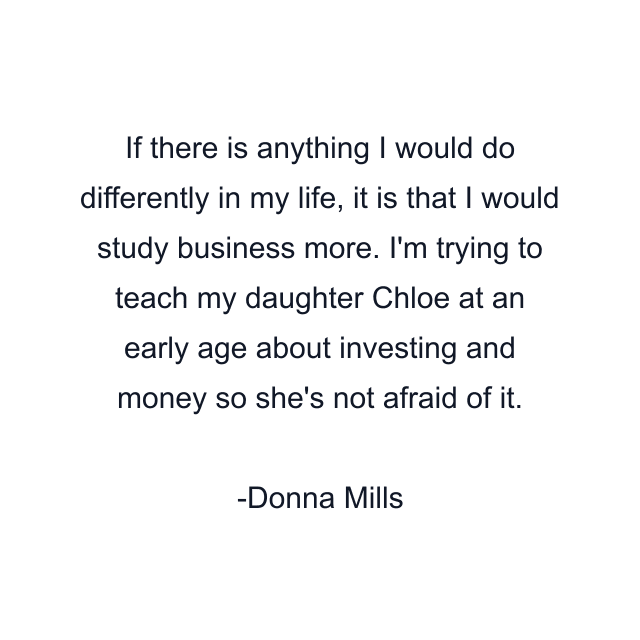 If there is anything I would do differently in my life, it is that I would study business more. I'm trying to teach my daughter Chloe at an early age about investing and money so she's not afraid of it.