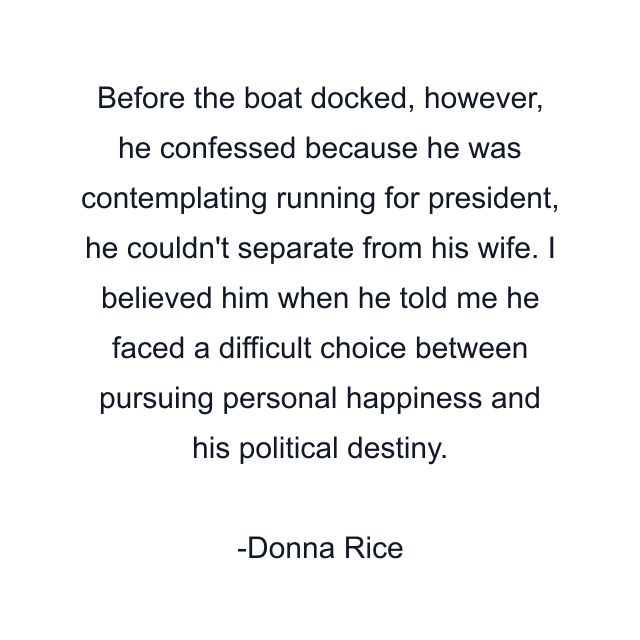 Before the boat docked, however, he confessed because he was contemplating running for president, he couldn't separate from his wife. I believed him when he told me he faced a difficult choice between pursuing personal happiness and his political destiny.