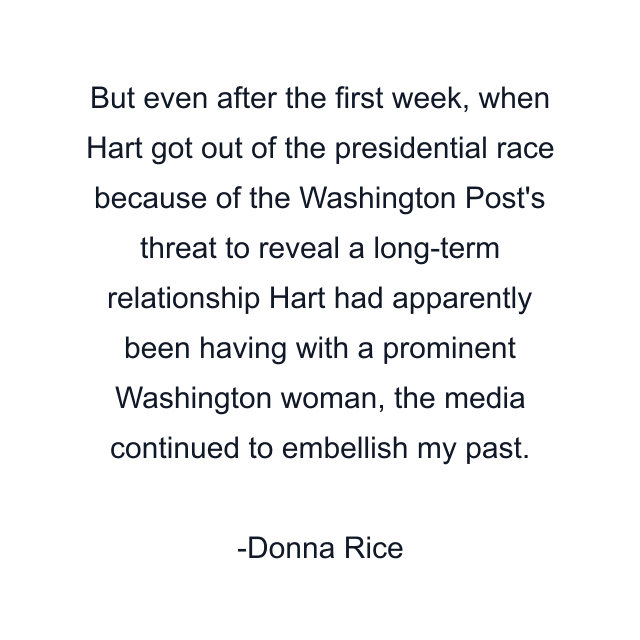 But even after the first week, when Hart got out of the presidential race because of the Washington Post's threat to reveal a long-term relationship Hart had apparently been having with a prominent Washington woman, the media continued to embellish my past.